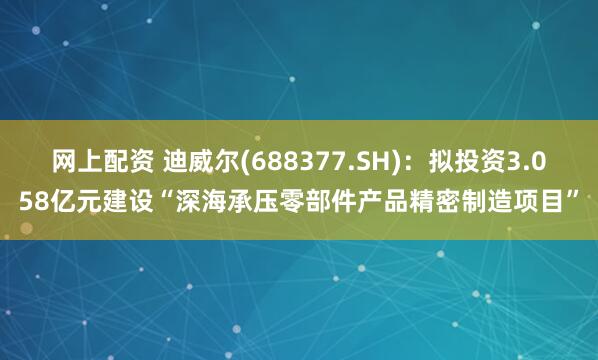 网上配资 迪威尔(688377.SH)：拟投资3.058亿元建设“深海承压零部件产品精密制造项目”