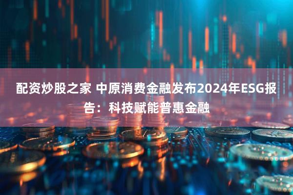 配资炒股之家 中原消费金融发布2024年ESG报告：科技赋能普惠金融
