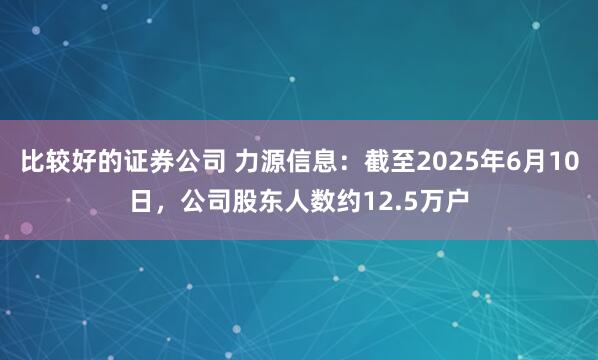 比较好的证券公司 力源信息：截至2025年6月10日，公司股东人数约12.5万户