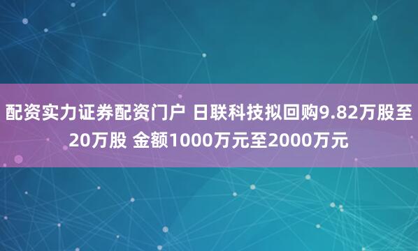 配资实力证券配资门户 日联科技拟回购9.82万股至20万股 金额1000万元至2000万元