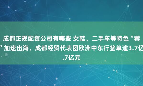 成都正规配资公司有哪些 女鞋、二手车等特色“蓉品”加速出海，成都经贸代表团欧洲中东行签单逾3.7亿元