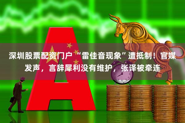 深圳股票配资门户 “雷佳音现象”遭抵制！官媒发声，言辞犀利没有维护，张译被牵连