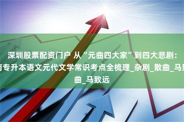 深圳股票配资门户 从“元曲四大家”到四大悲剧：湖南专升本语文元代文学常识考点全梳理_杂剧_散曲_马致远