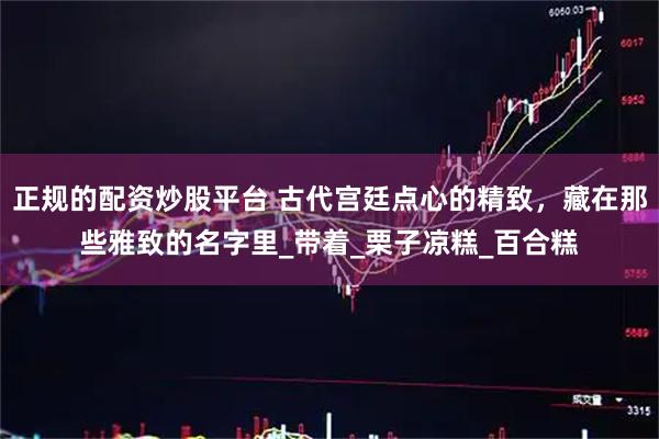 正规的配资炒股平台 古代宫廷点心的精致，藏在那些雅致的名字里_带着_栗子凉糕_百合糕