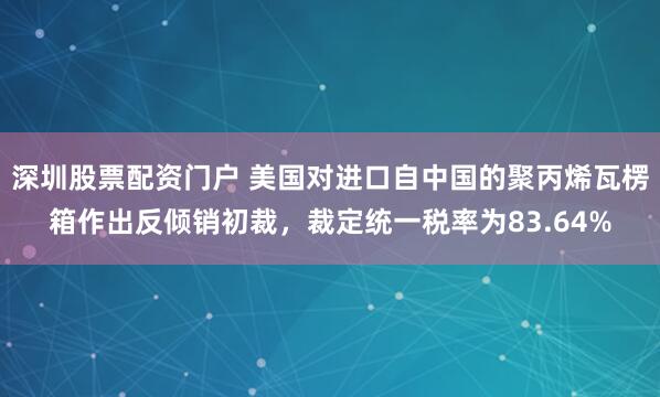 深圳股票配资门户 美国对进口自中国的聚丙烯瓦楞箱作出反倾销初裁，裁定统一税率为83.64%