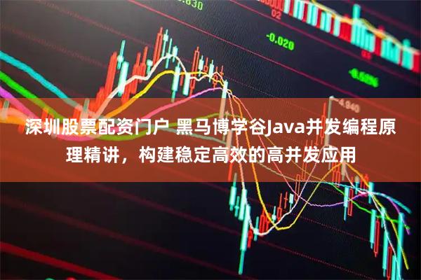 深圳股票配资门户 黑马博学谷Java并发编程原理精讲，构建稳定高效的高并发应用