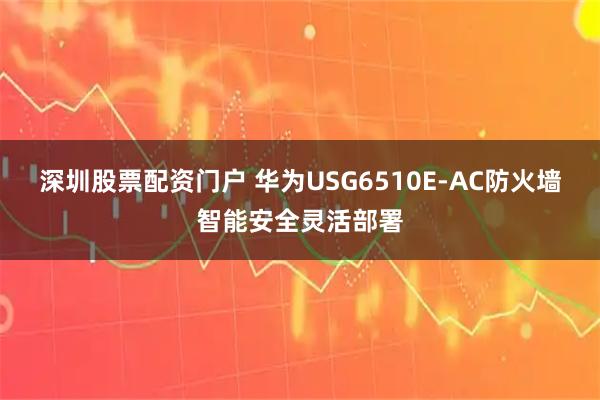 深圳股票配资门户 华为USG6510E-AC防火墙智能安全灵活部署
