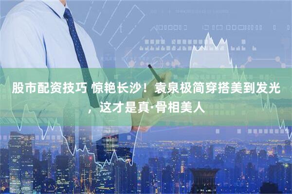 股市配资技巧 惊艳长沙！袁泉极简穿搭美到发光，这才是真·骨相美人